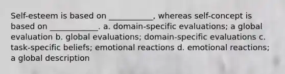 Self-esteem is based on ___________, whereas self-concept is based on ____________. a. domain-specific evaluations; a global evaluation b. global evaluations; domain-specific evaluations c. task-specific beliefs; emotional reactions d. emotional reactions; a global description