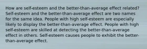 How are self-esteem and the better-than-average effect related? Self-esteem and the better-than-average effect are two names for the same idea. People with high self-esteem are especially likely to display the better-than-average effect. People with high self-esteem are skilled at detecting the better-than-average effect in others. Self-esteem causes people to exhibit the better-than-average effect.