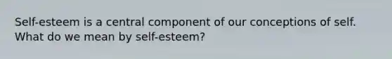 Self-esteem is a central component of our conceptions of self. What do we mean by self-esteem?