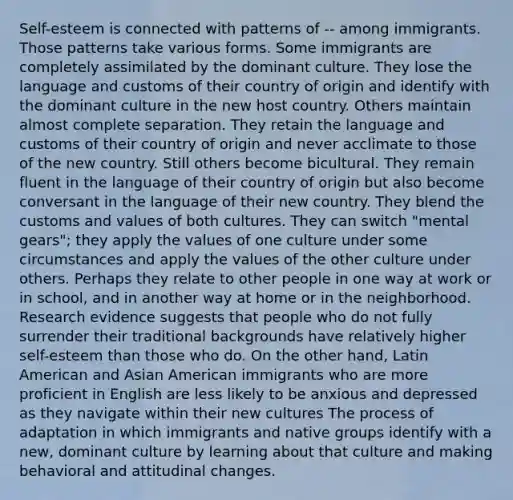 Self-esteem is connected with patterns of -- among immigrants. Those patterns take various forms. Some immigrants are completely assimilated by the dominant culture. They lose the language and customs of their country of origin and identify with the dominant culture in the new host country. Others maintain almost complete separation. They retain the language and customs of their country of origin and never acclimate to those of the new country. Still others become bicultural. They remain fluent in the language of their country of origin but also become conversant in the language of their new country. They blend the customs and values of both cultures. They can switch "mental gears"; they apply the values of one culture under some circumstances and apply the values of the other culture under others. Perhaps they relate to other people in one way at work or in school, and in another way at home or in the neighborhood. Research evidence suggests that people who do not fully surrender their traditional backgrounds have relatively higher self-esteem than those who do. On the other hand, Latin American and Asian American immigrants who are more proficient in English are less likely to be anxious and depressed as they navigate within their new cultures The process of adaptation in which immigrants and native groups identify with a new, dominant culture by learning about that culture and making behavioral and attitudinal changes.