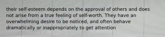 their self-esteem depends on the approval of others and does not arise from a true feeling of self-worth. They have an overwhelming desire to be noticed, and often behave dramatically or inappropriately to get attention