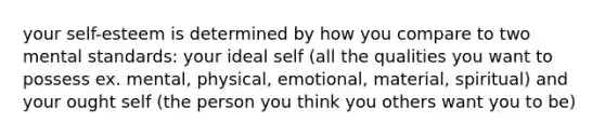 your self-esteem is determined by how you compare to two mental standards: your ideal self (all the qualities you want to possess ex. mental, physical, emotional, material, spiritual) and your ought self (the person you think you others want you to be)