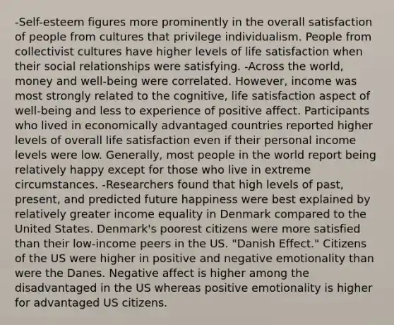 -Self-esteem figures more prominently in the overall satisfaction of people from cultures that privilege individualism. People from collectivist cultures have higher levels of life satisfaction when their social relationships were satisfying. -Across the world, money and well-being were correlated. However, income was most strongly related to the cognitive, life satisfaction aspect of well-being and less to experience of positive affect. Participants who lived in economically advantaged countries reported higher levels of overall life satisfaction even if their personal income levels were low. Generally, most people in the world report being relatively happy except for those who live in extreme circumstances. -Researchers found that high levels of past, present, and predicted future happiness were best explained by relatively greater income equality in Denmark compared to the United States. Denmark's poorest citizens were more satisfied than their low-income peers in the US. "Danish Effect." Citizens of the US were higher in positive and negative emotionality than were the Danes. Negative affect is higher among the disadvantaged in the US whereas positive emotionality is higher for advantaged US citizens.