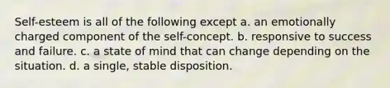 Self-esteem is all of the following except a. an emotionally charged component of the self-concept. b. responsive to success and failure. c. a state of mind that can change depending on the situation. d. a single, stable disposition.