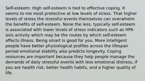 Self-esteem: High self-esteem is tied to effective coping. It seems to me most protective at low levels of stress. That higher levels of stress the stressful events themselves can overwhelm the benefits of self-esteem. None the less, typically self-esteem is associated with lower levels of stress indicators such as HPA axis activity which may be the routes by which self-esteem affects illness. Being smart is good for you. More intelligent people have better physiological profiles across the lifespan period emotional stability also predicts longevity. Coping resources are important because they help people manage the demands of daily stressful events with less emotional distress, if you are health risk, better health habits, and a higher quality of life.