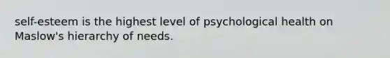 self-esteem is the highest level of psychological health on Maslow's hierarchy of needs.