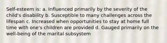 Self-esteem is: a. Influenced primarily by the severity of the child's disability b. Susceptible to many challenges across the lifespan c. Increased when opportunities to stay at home full time with one's children are provided d. Gauged primarily on the well-being of the marital subsystem