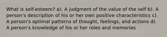 What is self-esteem? a). A judgment of the value of the self b). A person's description of his or her own positive characteristics c). A person's optimal patterns of thought, feelings, and actions d). A person's knowledge of his or her roles and memories