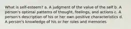 What is self-esteem? a. A judgment of the value of the self b. A person's optimal patterns of thought, feelings, and actions c. A person's description of his or her own positive characteristics d. A person's knowledge of his or her roles and memories