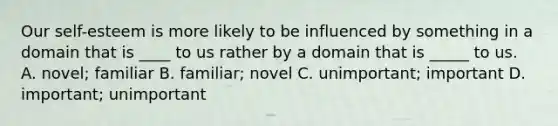 Our self-esteem is more likely to be influenced by something in a domain that is ____ to us rather by a domain that is _____ to us. A. novel; familiar B. familiar; novel C. unimportant; important D. important; unimportant