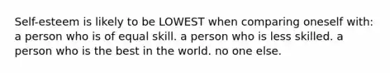 Self-esteem is likely to be LOWEST when comparing oneself with: a person who is of equal skill. a person who is less skilled. a person who is the best in the world. no one else.