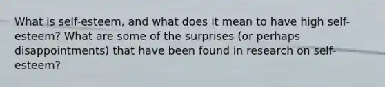 What is self-esteem, and what does it mean to have high self-esteem? What are some of the surprises (or perhaps disappointments) that have been found in research on self-esteem?