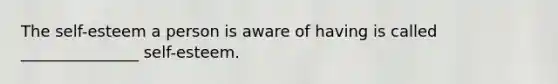 The self-esteem a person is aware of having is called _______________ self-esteem.