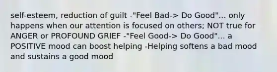 self-esteem, reduction of guilt -"Feel Bad-> Do Good"... only happens when our attention is focused on others; NOT true for ANGER or PROFOUND GRIEF -"Feel Good-> Do Good"... a POSITIVE mood can boost helping -Helping softens a bad mood and sustains a good mood