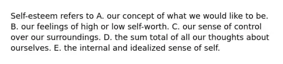 Self-esteem refers to A. our concept of what we would like to be. B. our feelings of high or low self-worth. C. our sense of control over our surroundings. D. the sum total of all our thoughts about ourselves. E. the internal and idealized sense of self.