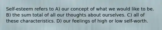 Self-esteem refers to A) our concept of what we would like to be. B) the sum total of all our thoughts about ourselves. C) all of these characteristics. D) our feelings of high or low self-worth.