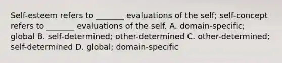 Self-esteem refers to _______ evaluations of the self; self-concept refers to _______ evaluations of the self. A. domain-specific; global B. self-determined; other-determined C. other-determined; self-determined D. global; domain-specific