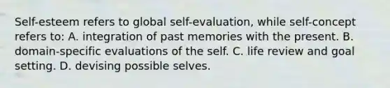 Self-esteem refers to global self-evaluation, while self-concept refers to: A. integration of past memories with the present. B. domain-specific evaluations of the self. C. life review and goal setting. D. devising possible selves.