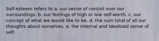 Self-esteem refers to a. our sense of control over our surroundings. b. our feelings of high or low self-worth. c. our concept of what we would like to be. d. the sum total of all our thoughts about ourselves. e. the internal and idealized sense of self.