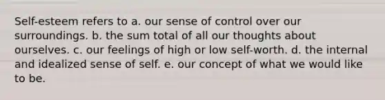 Self-esteem refers to a. our sense of control over our surroundings. b. the sum total of all our thoughts about ourselves. c. our feelings of high or low self-worth. d. the internal and idealized sense of self. e. our concept of what we would like to be.