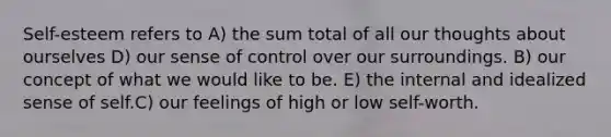 Self-esteem refers to A) the sum total of all our thoughts about ourselves D) our sense of control over our surroundings. B) our concept of what we would like to be. E) the internal and idealized sense of self.C) our feelings of high or low self-worth.