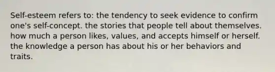 Self-esteem refers to: the tendency to seek evidence to confirm one's self-concept. the stories that people tell about themselves. how much a person likes, values, and accepts himself or herself. the knowledge a person has about his or her behaviors and traits.