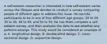 A self-esteem researcher is interested in how self-esteem varies across the lifespan and decides to conduct a survey comparing people of different ages to address this issue. He recruits participants to be in one of four different age groups: 20 to 29, 30 to 39, 40 to 49, and 50 to 59. He has them complete a self-esteem survey, and then analyzes the data to see whether any patterns emerge. This study would be considered an example of a: A. longitudinal design. B. double-blind design. C. cross-sectional design. D. sequential design.