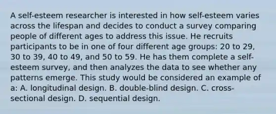 A self-esteem researcher is interested in how self-esteem varies across the lifespan and decides to conduct a survey comparing people of different ages to address this issue. He recruits participants to be in one of four different age groups: 20 to 29, 30 to 39, 40 to 49, and 50 to 59. He has them complete a self-esteem survey, and then analyzes the data to see whether any patterns emerge. This study would be considered an example of a: A. longitudinal design. B. double-blind design. C. cross-sectional design. D. sequential design.