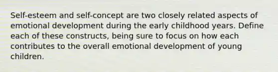 Self-esteem and self-concept are two closely related aspects of emotional development during the early childhood years. Define each of these constructs, being sure to focus on how each contributes to the overall emotional development of young children.