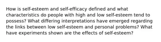 How is self-esteem and self-efficacy defined and what characteristics do people with high and low self-esteem tend to possess? What differing interpretations have emerged regarding the links between low self-esteem and personal problems? What have experiments shown are the effects of self-esteem?