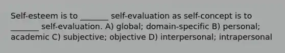 Self-esteem is to _______ self-evaluation as self-concept is to _______ self-evaluation. A) global; domain-specific B) personal; academic C) subjective; objective D) interpersonal; intrapersonal