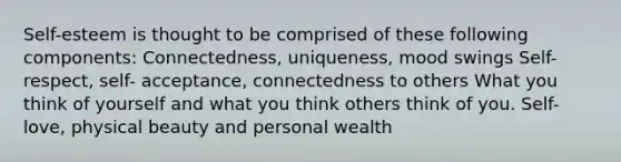 Self-esteem is thought to be comprised of these following components: Connectedness, uniqueness, mood swings Self-respect, self- acceptance, connectedness to others What you think of yourself and what you think others think of you. Self-love, physical beauty and personal wealth