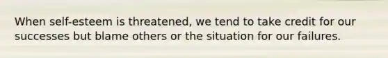When self-esteem is threatened, we tend to take credit for our successes but blame others or the situation for our failures.