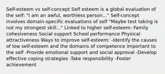 Self-esteem vs self-concept Self esteem is a global evaluation of the self: "I am an awful, worthless person..." Self-concept involves domain-specific evaluations of self "Maybe test taking is not my strongest skill..." Linked to higher self-esteem: Family cohesiveness Social support School performance Physical attractiveness Ways to improve self-esteem: -Identify the causes of low self-esteem and the domains of competence important to the self -Provide emotional support and social approval -Develop effective coping strategies -Take responsibility -Foster achievement