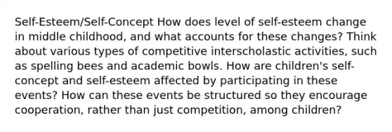 Self-Esteem/Self-Concept How does level of self-esteem change in middle childhood, and what accounts for these changes? Think about various types of competitive interscholastic activities, such as spelling bees and academic bowls. How are children's self-concept and self-esteem affected by participating in these events? How can these events be structured so they encourage cooperation, rather than just competition, among children?