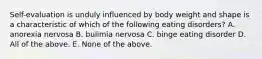 Self-evaluation is unduly influenced by body weight and shape is a characteristic of which of the following eating disorders? A. anorexia nervosa B. bulimia nervosa C. binge eating disorder D. All of the above. E. None of the above.