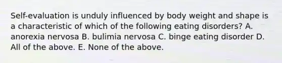 Self-evaluation is unduly influenced by body weight and shape is a characteristic of which of the following eating disorders? A. anorexia nervosa B. bulimia nervosa C. binge eating disorder D. All of the above. E. None of the above.