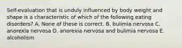 Self-evaluation that is unduly influenced by body weight and shape is a characteristic of which of the following eating disorders? A. None of these is correct. B. bulimia nervosa C. anorexia nervosa D. anorexia nervosa and bulimia nervosa E. alcoholism