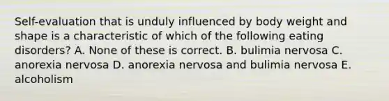 Self-evaluation that is unduly influenced by body weight and shape is a characteristic of which of the following eating disorders? A. None of these is correct. B. bulimia nervosa C. anorexia nervosa D. anorexia nervosa and bulimia nervosa E. alcoholism