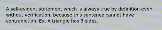 A self-evident statement which is always true by definition even without verification, because this sentence cannot have contradiction. Ex. A triangle has 3 sides.