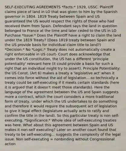 SELF-EXECUTING AGREEMENTS *Facts:* 1929, USSC. Plaintiff claims piece of land in LO that was given to him by the Spanish governor in 1804. 1819 Treaty between Spain and US guaranteed the US would respect the rights of those who had received them from Spain. Defendant says the land in question belonged to France at the time and later ceded to the US in LO Purchase *Issue:* Does the Plaintiff have a right to claim the land under the 1819 Treaty? (Does 1819 treaty between Spain and the US provide basis for individual claim title to land?) *Decision:* No *Logic:* Treaty does not automatically create a right enforceable in US court- Court does acknowledge that under the US constitution, the US has a different 'principle potentiality' relevant here (it could provide a basis for such a right that an individual might try to assert). Principle Potentiality: the US Const. (Art 6) makes a treaty a 'legislative act' when it comes into force without the aid of legislation....so technically a treaty could be self-executing if it meets certain standards (here it is argued that it doesn't meet those standards). Here the language of the agreement between the US and Spain suggests more a contract, which the court considers a more traditional form of treaty, under which the US undertakes to do something and therefore it would require the subsequent act of legislation to give it legal effect (legislature actually acts to ratify and confirm the title in the land). So this particular treaty is non self-executing. *Significance:* Whole idea of self-executing treaties was here. What about this agreement between Spain and US makes it non-self executing? Later on another court found that treaty to be self-executing... suggests the complexity of the legal issue. Non self-executing = nonbinding without Congressional action