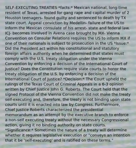 SELF-EXECUTING TREATIES *facts:* Mexican national, long-time resident of Texas, arrested for gang rape and capital murder of 2 Houston teenagers- found guilty and sentenced to death by TX state court. Appeal conviction by Medellin- failure of the US to inform the Mexican consulate of his arrest- state and federal law. ICJ- becomes involved in Avena case brought by MX- Vienna Convention on Consular Relations requires the US to inform MX if one of their nationals is subject to prosecution in the US *Issue:* Did the President act within his constitutional and statutory foreign affairs authority when he determined that states must comply with the U.S. treaty obligation under the Vienna Convention by enforcing a decision of the International Court of Justice? Does the Constitution require state courts to honor the treaty obligation of the U.S. by enforcing a decision of the International Court of Justice? *Decision:* The Court upheld the rulings of the Texas Court of Criminal Appeals in a 6-3 opinion written by Chief Justice John G. Roberts. The Court held that the signed Protocol of the Vienna Convention did not make the treaty self-executing and, therefore, the treaty is not binding upon state courts until it is enacted into law by Congress. Furthermore, Chief Justice Roberts characterized the presidential memorandum as an attempt by the executive branch to enforce a non-self executing treaty without the necessary Congressional action, giving it no binding authority on state courts. *Significance:* Sometimes the nature of a treaty will determine whether it requires legislative execution or "conveys an intention that it be 'self-executing' and is ratified on these terms."