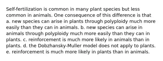 Self-fertilization is common in many plant species but less common in animals. One consequence of this difference is that a. new species can arise in plants through polyploidy much more easily than they can in animals. b. new species can arise in animals through polyploidy much more easily than they can in plants. c. reinforcement is much more likely in animals than in plants. d. the Dobzhansky-Muller model does not apply to plants. e. reinforcement is much more likely in plants than in animals.