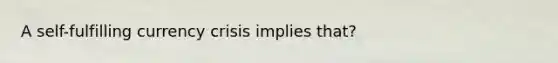 A​ self-fulfilling currency crisis implies that?