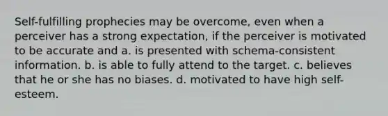 Self-fulfilling prophecies may be overcome, even when a perceiver has a strong expectation, if the perceiver is motivated to be accurate and a. is presented with schema-consistent information. b. is able to fully attend to the target. c. believes that he or she has no biases. d. motivated to have high self-esteem.