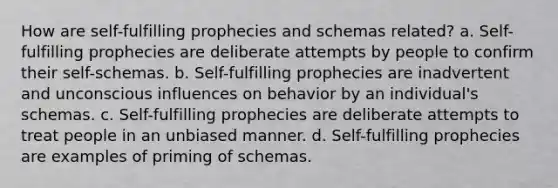 How are self-fulfilling prophecies and schemas related? a. Self-fulfilling prophecies are deliberate attempts by people to confirm their self-schemas. b. Self-fulfilling prophecies are inadvertent and unconscious influences on behavior by an individual's schemas. c. Self-fulfilling prophecies are deliberate attempts to treat people in an unbiased manner. d. Self-fulfilling prophecies are examples of priming of schemas.