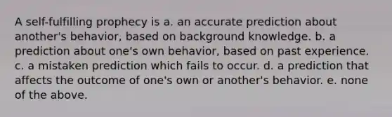 A self-fulfilling prophecy is a. an accurate prediction about another's behavior, based on background knowledge. b. a prediction about one's own behavior, based on past experience. c. a mistaken prediction which fails to occur. d. a prediction that affects the outcome of one's own or another's behavior. e. none of the above.