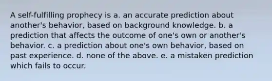 A self-fulfilling prophecy is a. an accurate prediction about another's behavior, based on background knowledge. b. a prediction that affects the outcome of one's own or another's behavior. c. a prediction about one's own behavior, based on past experience. d. none of the above. e. a mistaken prediction which fails to occur.