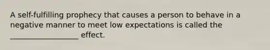 A self-fulfilling prophecy that causes a person to behave in a negative manner to meet low expectations is called the __________________ effect.