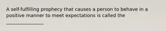 A self-fulfilling prophecy that causes a person to behave in a positive manner to meet expectations is called the ________________